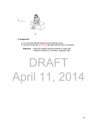 E 
DRAFT 
April 11, 2014 
33 
5.______ 
V. Assignment: 
A. Ask the pupils identify situations when kneeling is used. 
B. Ask them to practice at home the flexibility exercises that they learned. 
Reference: Fitness for Health & Sports by Patricia G. Avila, M.D 
Fitness for Children by Curt Hilton, Copyright 1995 
 
