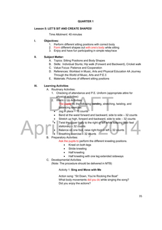 DRAFT 
April 11, 2014 
35 
QUARTER 1 
Lesson 5: LET’S SIT AND CREATE SHAPES! 
Time Allotment: 40 minutes 
I. Objectives: 
1. Perform different sitting positions with correct body 
2. Form different shapes out with one’s body while sitting 
3. Enjoy and have fun participating in simple relay/race 
II. Subject Matter: 
A. Topics: Sitting Positions and Body Shapes 
B. Skills: Individual Stunts; Hip walk (Forward and Backward), Cricket walk 
C. Value Focus: Patience and Cooperation 
D. References: Worktext in Music, Arts and Physical Education 4A Journey 
Through the World of Music, Arts and P.E.3 
E. Materials: Pictures of different sitting positions 
III. Learning Activities 
A. Routinary Activities: 
1. Checking of attendance and P.E. Uniform (appropriate attire for 
physical activities) 
2. Warm – Up Activities 
The pupils do the following bending, stretching, twisting, and 
balancing exercise: 
 Jog in place – 16 counts 
 Bend at the waist forward and backward, side to side – 32 counts 
 Stretch up high, forward and backward, side to side – 32 counts 
 Twist the upper body to the right or left while keeping their feet 
stationary – 32 counts 
 Balance on one foot, raise right foot or left – 32 counts 
 Breathing exercise – 32 counts 
B. Preparatory Activities: 
Ask the pupils to perform the different kneeling positions. 
 Kneel on both legs 
 Stride kneeling 
 Half kneeling 
 Half kneeling with one leg extended sideways 
C. Developmental Activities 
(Note: The procedure should be delivered in MTB) 
Activity 1: Sing and Move with Me 
Action song: “Sit Down, You’re Rocking the Boat” 
What body movements did you do while singing the song? 
Did you enjoy the actions? 
 
