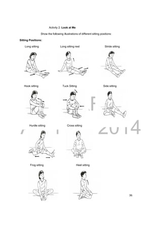 DRAFT 
April 11, 2014 
36 
Activity 2: Look at Me 
Show the following illustrations of different sitting positions: 
Sitting Positions: 
Long sitting Long sitting rest Stride sitting 
Hook sitting Tuck Sitting Side sitting 
Hurdle sitting Cross sitting 
Frog sitting Heel sitting 
 