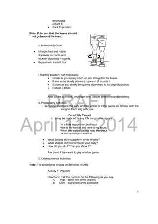 DRAFT 
April 11, 2014 
3 
downward 
(count 4) 
 Back to position 
(Note: Point out that the knees should 
not go beyond the toes.) 
h. Ankle (foot) Circle 
 Lift right foot and rotate 
clockwise 4 counts and 
counter-clockwise 4 counts. 
 Repeat with the left foot 
i. Starting position: half knee bend 
 Inhale as you slowly stand up and straighten the knees. 
 Raise arms slowly sideward, upward. (8 counts.). 
 Exhale as you slowly bring arms downward to its original position. 
 Repeat 3 times 
After all the activities, cool down with simple stretching and breathing. 
B. Preparatory Activities: 
Direction: Introduce the song and the action or if the pupils are familiar with the 
song let them sing with you. 
I’m a Little Teapot 
(may be replaced by any folk song in the region) 
I’m a little teapot short and stout 
Here is my handle and here is my spout 
When the water‘s boiling hear me shout 
Lift me up and pour me out! 
 What actions did you perform while singing? 
 What shapes did you form with your body? 
 How did you do it? Can you show it? 
Ask them if they want to play another game. 
C. Developmental Activities: 
Note: The procedures should be delivered in MTB 
Activity 1: Popcorn 
Directions: Tell the pupils to do the following as you say: 
A. Pop – stand with arms upward 
B. Corn – stand with arms sideward 
 