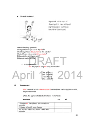 Hip walk – the act of 
shaking the hips left and 
right in order to move 
forward/backward 
DRAFT 
April 11, 2014 
38 
 Hip walk backward 
Ask the following questions: 
What position did you use in Hip Walk? 
What body shapes did you form in this activity? 
What different movements did you make? 
Did you do the activity correctly? 
Did you enjoy the activity? 
F. Closing Activities 
Ask the pupils to sing the song “Look at Me” 
Look at me (2x) 
I am a butterfly 
I can fly (4x) 
Like a butterfly 
IV. Assessment 
With the same groups, ask the pupils to demonstrate the body positions that 
they have learned. 
Check the appropriate box that matches your answer. 
Activities Yes No 
1. Performed the different sitting positions 
correctly 
2. Create at least 3 body shapes 
3. Executed the body positions clearly and 
correctly 
 