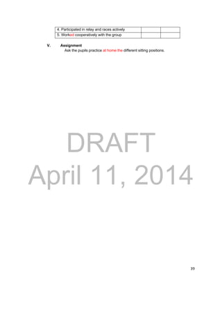 DRAFT 
April 11, 2014 
39 
4. Participated in relay and races actively 
5. Worked cooperatively with the group 
V. Assignment 
Ask the pupils practice at home the different sitting positions. 
 