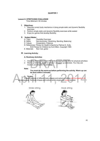 DRAFT 
April 11, 2014 
41 
QUARTER 1 
Lesson 6: STRETCHING CHALLENGE 
Time Allotment: 40 minutes 
I. Objectives: 
1. Describe correct body mechanics in doing simple static and dynamic flexibility 
exercises. 
2. Perform simple static and dynamic flexibility exercises while seated 
3. Enjoy fun games that develop flexibility 
II. Subject Matter: 
A. Topic: Flexibility Exercises 
B. Skill/s: Non-locomotor: Stretching, Bending, Balancing 
C. Values: Cooperation, Patience 
D. References: Fitness for Health & Sports by Patricia G. Avila, 
M.D Fitness for Children by Curt Hilton, Copyright 1995 
E. Materials: floor mat, garter 
III. Learning Activity: 
A. Routinary Activities 
1. Checking of Attendance and PE Uniform (appropriate attire for physical activities) 
2. Warm up Activities: Refer to Lesson 1 on warm up exercises. You may use 
music to accompany movement). 
Note: 
You must do the warm-up before performing the activity. Warm up can 
be done within 5 minutes. 
3. Review 
Present pictures of different body shapes and actions in sitting ask the pupils to do 
simultaneously the body shapes and actions while singing the song Lubi-lubi. 
Stride sitting Hook sitting 
 