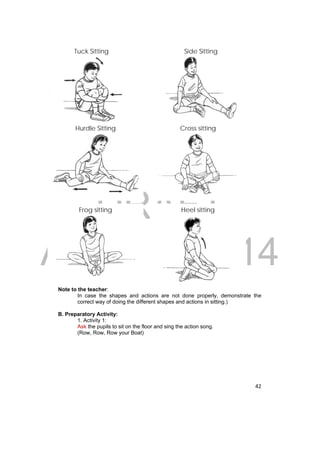 Tuck Sitting 
Side Sitting 
Hurdle Sitting Cross sitting 
DRAFT 
Frog sitting Heel sitting 
April 11, 2014 
42 
Note to the teacher: 
In case the shapes and actions are not done properly, demonstrate the 
correct way of doing the different shapes and actions in sitting.) 
B. Preparatory Activity: 
1. Activity 1: 
Ask the pupils to sit on the floor and sing the action song. 
(Row, Row, Row your Boat) 
 