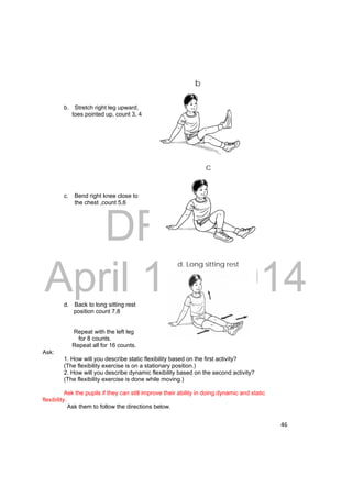 b 
c 
DRAFT 
April 11, 2014 
46 
b. Stretch right leg upward, 
toes pointed up, count 3, 4 
c. Bend right knee close to 
the chest ,count 5,6 
d. Back to long sitting rest 
position count 7,8 
Repeat with the left leg 
for 8 counts. 
Repeat all for 16 counts. 
Ask: 
1. How will you describe static flexibility based on the first activity? 
(The flexibility exercise is on a stationary position.) 
2. How will you describe dynamic flexibility based on the second activity? 
(The flexibility exercise is done while moving.) 
Ask the pupils if they can still improve their ability in doing dynamic and static 
flexibility. 
Ask them to follow the directions below. 
d. Long sitting rest 
 