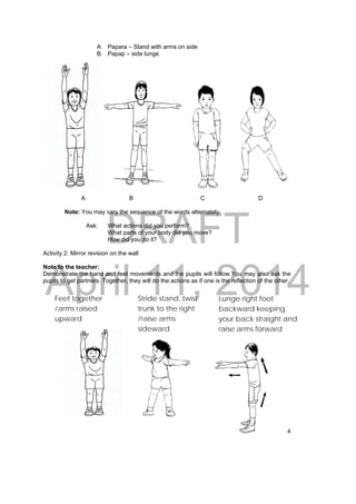 DRAFT 
April 11, 2014 
4 
A. Papara – Stand with arms on side 
B. Papap – side lunge 
A B C D 
Note: You may vary the sequence of the words alternately. 
Ask: What actions did you perform? 
What parts of your body did you move? 
How did you do it? 
Activity 2: Mirror revision on the wall 
Note to the teacher: 
Demonstrate the hand and feet movements and the pupils will follow.You may also ask the 
pupils to get partners. Together, they will do the actions as if one is the reflection of the other. 
Feet together 
/arms raised 
upward 
Stride stand, twist 
trunk to the right 
/raise arms 
sideward 
Lunge right foot 
backward keeping 
your back straight and 
raise arms forward 
 