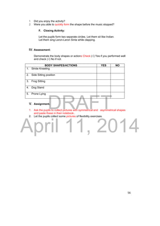 DRAFT 
April 11, 2014 
56 
1. Did you enjoy the activity? 
2. Were you able to quickly form the shape before the music stopped? 
F. Closing Activity: 
Let the pupils form two separate circles. Let them sit like Indian. 
Let them sing Leron-Leron Sinta while clapping. 
IV. Assessment: 
Demonstrate the body shapes or actions Check (√) Yes if you performed well 
and check (√) No if not. 
BODY SHAPES/ACTIONS YES NO 
1. Stride Kneeling 
2. Side Sitting position 
3. Frog Sitting 
4. Dog Stand 
5. Prone Lying 
V. Assignment. 
1. Ask the pupils to collect pictures with symmetrical and asymmetrical shapes 
and paste these in their notebook.. 
2. Let the pupils collect some pictures of flexibility exercises. 
 