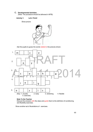 m c e 
DRAFT 
o y 
April 11, 2014 
60 
C. Developmental Activities: 
(Note: The procedure should be delivered in MTB) 
Activity 1: Let’s Think! 
Show picture: 
Ask the pupils to guess the words related to the pictures shown. 
1. 
2. 
3. 
4. 
5. 
t e c h 
l e i 
b 
g 
e r i s 
(Key: 1. muscle, 2. body 3. stretching 4. flexible 
5. exercise) 
Note To the Teacher 
Discuss the answers with the class and guide them to the definition of conditioning 
and flexibility exercises. 
Show another set of illustrations of exercises. 
 