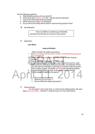 There are different conditioning and flexibility 
exercises that will help us to improve body posture. 
DRAFT 
April 11, 2014 
63 
Ask the following questions: 
a. What flexibility exercise did you perform? 
b. Which body parts did you use in the first and second exercises? 
c. How did you feel while doing the activity? 
d. Which part of your body was stretched? 
e. Do you think this activity will be useful to improve body posture? How? 
D. Generalization: 
E. Application 
Let’s Move 
Leap and Stretch 
(Note: Consider the safety precautions) 
1. Form 4 to 5 groups with the same number of members.Each group will 
form a straight line 
2. Collect bottle caps or tanzans equivalent to the number of group 
members. 
3. Draw a starting and end line 6 to7 meters apart. 
4. At a given signal, each starter player leaps toward the end line. Upon 
reaching the line, the player turns around kneels, and stretches his/her 
body and right arm backward, searching for a tanzan inside the square. 
Once a tanzan is taken, the starter returns to the starting line leaping. 
5. The next player follows as soon as the starter touches her/him. 
6. The first group to finish wins the game. 
1. Did you enjoy the game? 
2. What did you do to win? 
3. Did you follow the safety precautions? 
F. Closing Activity 
Ask the pupils to form a big circle. Ask them do the sitting position with open 
legs but not too widely. Tell them to sing the song Toe Touch with actions. 
 