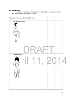 DRAFT 
April 11, 2014 
64 
IV. Assessment: 
Study the illustrations. Put a double check (√ √) if it shows body conditioning 
and flexibility and a single check (√) if not. 
Body Conditioning and Flexibility Exercises 
1. Run/March in place 
2. Seated toe touch 
 