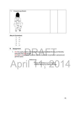 DRAFT 
April 11, 2014 
66 
5. Crossed-Leg-Stretch 
(Key to Correction) 
1. √√ 
2. √√ 
3. √√ 
4. √ 
5. √√ 
II. Assignment: 
1. Ask the pupils practice at home the proper execution of conditioning and flexibility 
exercises that they learned. 
Ask them to study about locomotor and non-locomotor movements in personal and 
general space. 
References: 
Fitness for Children by Curt Hinson 
Children Moving by Graham, Goerge 
 