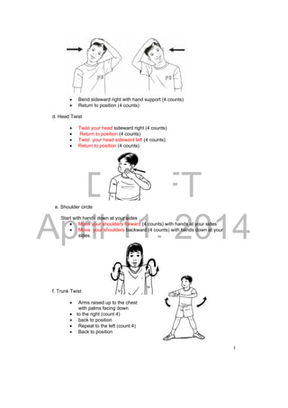DRAFT 
April 11, 2014 
68 
 Bend sideward right with hand support (4 counts) 
 Return to position (4 counts) 
d. Head Twist 
 Twist your head sideward right (4 counts) 
 Return to position (4 counts) 
 Twist your head sideward left (4 counts) 
 Return to position (4 counts) 
e. Shoulder circle 
Start with hands down at your sides 
 Move your shoulders forward (4 counts) with hands at your sides 
 Move your shoulders backward (4 counts) with hands down at your 
sides. 
f. Trunk Twist 
 Arms raised up to the chest 
with palms facing down 
 to the right (count 4) 
 back to position 
 Repeat to the left (count 4) 
 Back to position 
 