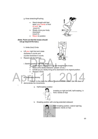 DRAFT 
April 11, 2014 
69 
g. Knee stretching/Pushing 
 Stand straight with feet 
apart, your hands in front 
on your lap 
(count 4) 
 Slowly move your body 
downward 
(count 4). 
 Return to position. 
(Note: Point out that the knees should 
not go beyond the toes.) 
h. Ankle (foot) Circle 
 Lift your right foot and rotate 
clockwise 4 counts and 
counter-clockwise 4 counts. 
 Repeat with the left foot. 
i. Starting position: half knee bend. 
 Inhale as you slowly stand up and straighten the knees. 
 Raise arms slowly sideward, upward. (8 cts.) 
 Exhale as you slowly bring arms downward to its original position. 
 Repeat 3 times 
B. Preparatory Activity 
Present to the class the different positions shown below. Ask the class to 
demonstrate the movements. 
; 
a. Half kneeling position 
kneeling on right and left, half kneeling in 
front, hands on hips 
b. Kneeling position with one leg extended sideward 
from kneeling position, extend right leg 
sideward, hands on hips 
 
