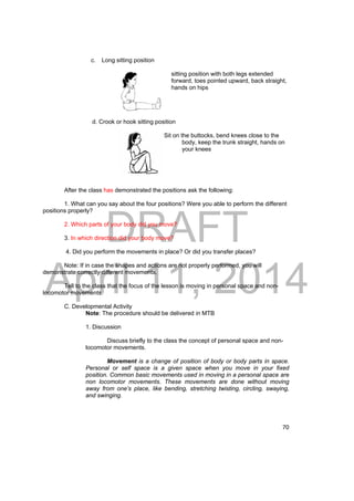 DRAFT 
April 11, 2014 
70 
c. Long sitting position 
sitting position with both legs extended 
forward, toes pointed upward, back straight, 
hands on hips 
d. Crook or hook sitting position 
Sit on the buttocks, bend knees close to the 
body, keep the trunk straight, hands on 
your knees 
After the class has demonstrated the positions ask the following: 
1. What can you say about the four positions? Were you able to perform the different 
positions properly? 
2. Which parts of your body did you move? 
3. In which direction did your body move? 
4. Did you perform the movements in place? Or did you transfer places? 
Note: If in case the shapes and actions are not properly performed, you will 
demonstrate correctly different movements. 
Tell to the class that the focus of the lesson is moving in personal space and non-locomotor 
movements. 
C. Developmental Activity 
Note: The procedure should be delivered in MTB 
1. Discussion 
Discuss briefly to the class the concept of personal space and non-locomotor 
movements. 
Movement is a change of position of body or body parts in space. 
Personal or self space is a given space when you move in your fixed 
position. Common basic movements used in moving in a personal space are 
non locomotor movements. These movements are done without moving 
away from one’s place, like bending, stretching twisting, circling, swaying, 
and swinging. 
 