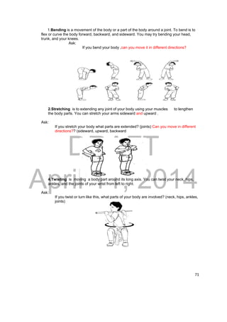 1.Bending is a movement of the body or a part of the body around a joint. To bend is to 
DRAFT 
April 11, 2014 
71 
flex or curve the body forward, backward, and sideward. You may try bending your head, 
trunk, and your knees. 
Ask: 
If you bend your body ,can you move it in different directions? 
2.Stretching is to extending any joint of your body using your muscles to lengthen 
the body parts. You can stretch your arms sideward and upward . 
Ask: 
If you stretch your body what parts are extended? (joints) Can you move in different 
directions?? (sideward, upward, backward 
4.Twisting is moving a body part around its long axis. You can twist your neck, hips, 
ankles, and the joints of your wrist from left to right. 
Ask: 
If you twist or turn like this, what parts of your body are involved? (neck, hips, ankles, 
joints) 
 