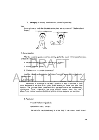 DRAFT 
April 11, 2014 
73 
9. Swinging is moving backward and forward rhythmically 
Ask: 
If you swing your body like this, which directions are emphasized? (Backward and 
forward) 
D. Generalization 
After the personal space awareness activity, gather the pupils in their class formation 
and ask the following: 
1. What movements you can do while staying in place? 
2. What is personal space? 
3. What are non- locomotor movements? 
Lead the class in understanding the ideas of personal space and non locomotor 
movements. 
D. Generalization 
Movement is a change in the body’s position of body or the use of body 
parts. Personal or self space is a given space where you move from your fixed 
position. The common basic movements in a personal space are non-locomotor 
movements. These movements are done without moving away from one’s 
place.These include bending, stretching, twisting, circling, swaying and swinging. 
E. Application 
Present the following activity. 
Performance Task: Move It 
Direction: Ask the pupils to sing an action song to the tune of “Shake Shake” 
 