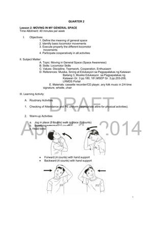 DRAFT 
April 11, 2014 
80 
QUARTER 2 
Lesson 2: MOVING IN MY GENERAL SPACE 
Time Allotment: 40 minutes per week 
I. Objectives: 
1. Define the meaning of general space 
2. Identify basic locomotor movements 
3. Execute properly the different locomotor 
movements 
4. Participate cooperatively in all activities 
II. Subject Matter: 
A. Topic: Moving in General Space (Space Awareness) 
B. Skills: Locomotor Skills 
C. Values: Discipline, Teamwork, Cooperation, Enthusiasm 
D. References: Musika, Sining at Edukasyon sa Pagpapalakas ng Katawan 
Baitang 3, Musika Edukasyon sa Pagpapalakas ng 
Katawan Gr. 3 pp.180, 181,MSEP Gr. 3 pp.203-206, 
LRMDS Portal 
E. Materials: cassette recorder/CD player, any folk music in 2/4 time 
signature, whistle, chair 
III. Learning Activity: 
A. Routinary Activities 
1. Checking of Attendance and PE uniform (appropriate attire for physical activities). 
2. Warm-up Activities 
a. Jog in place (8 counts) walk in place (8 counts) 
b. Breathing exercise (10 counts) 
c. Head bend 
 Forward (4 counts) with hand support 
 Backward (4 counts) with hand support 
 