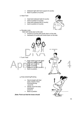 DRAFT 
April 11, 2014 
81 
 Sideward right with hand support (4 counts) 
 Back to position (4 counts) 
d. Head Twist 
 head twist sideward right (4 counts) 
 back to position (4 counts) 
 head twist sideward left (4 counts) 
 back to position (4 counts) 
e. Shoulder circle 
Start with hands down at the side 
 forward (4 counts) with hands down on the side 
 backward (4 counts) with hands down on the side 
f. Trunk Twist 
 Arms raised up to the chest 
with palms facing down 
 to the right (count 4) 
 back to position 
 Repeat to the left (count 4) 
 Back to position 
g. Knee stretching/Pushing 
 Stand straight with feet 
apart, hands in front 
touching the lap 
(count 4) 
 Slowly move the body 
downward 
(count 4) 
 Back to position 
(Note: Point out that the knees should 
 