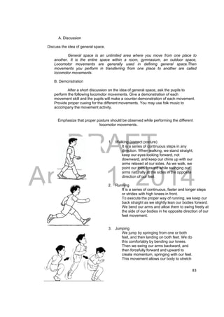 DRAFT 
April 11, 2014 
83 
A. Discussion 
Discuss the idea of general space. 
General space is an unlimited area where you move from one place to 
another. It is the entire space within a room, gymnasium, an outdoor space, 
Locomotor movements are generally used in defining general space.Then 
movements you perform in transferring from one place to another are called 
locomotor movements. 
B. Demonstration 
After a short discussion on the idea of general space, ask the pupils to 
perform the following locomotor movements. Give a demonstration of each 
movement skill and the pupils will make a counter-demonstration of each movement. 
Provide proper cueing for the different movements. You may use folk music to 
accompany the movement activity. 
Emphasize that proper posture should be observed while performing the different 
locomotor movements. 
1. Walking (correct posture) 
It is a series of continuous steps in any 
direction. When walking, we stand straight, 
keep our eyes looking forward, not 
downward, and keep our chins up with our 
arms relaxed at our sides. As we walk, we 
point our toes forward while swinging our 
arms naturally at the sides in the opposite 
direction of our feet. 
2. Running 
It is a series of continuous, faster and longer steps 
or strides with high knees in front. 
To execute the proper way of running, we keep our 
back straight as we slightly lean our bodies forward. 
We bend our arms and allow them to swing freely at 
the side of our bodies in he opposite direction of our 
feet movement. 
3. Jumping 
We jump by springing from one or both 
feet, and then landing on both feet. We do 
this comfortably by bending our knees. 
Then we swing our arms backward, and 
then forcefully forward and upward to 
create momentum, springing with our feet. 
This movement allows our body to stretch 
 
