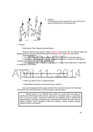 DRAFT 
April 11, 2014 
85 
8. Leaping 
It is to spring or bound upward from one foot from the 
ground and landing on the opposite foot 
C. Practice 
Performance Task: Exploring General Space 
Divide the class into four groups. Assign a space for each group .Ask the class to explore the 
general space by using the different locomotor movements. Play music during the activity. 
Teaching variations: 
1. In a mass formation, pupils can execute locomotor movements in any given space. 
2. Assign each group with a given space design or pathway (ex. moving in circular pattern, 
moving in square pattern, moving zigzag pattern etc.) 
3. Assign each group to move in various levels( ex. moving in low,middle level, or high level, 
or combination of the three.) 
D. Generalization 
After the practice activity, gather the pupils and ask the following: 
1. Were you able to demonstrate properly the different locomotor movements? 
2. Were you able to move in a general space? 
3. What different locomotor movements did you perform? 
Sum up the responses of the pupils and tell to the class that mastery of the locomotor 
movements will surely guide them in moving properly in general space. 
General space is an unlimited area where you move from one place to 
another. It is all the space within a room, gymnasium, an outdoor space, or a boundary 
that a body can occupy. Locomotor movements are generally used in defining the 
general space. Locomotor movements are movements that transfer the body from one 
place to another. Some examples of these are walking, running, jumping, hopping, 
skipping. Sliding, and leaping. 
 