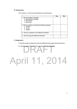 DRAFT 
April 11, 2014 
7 
IV. Assessment: 
Put a check (√) in the box that matches your performance.. 
Yes No 
1. Did you perform correctly? 
a. feet together (parallel) 
b. stride stand 
c. side lunge 
2. Did you perform correctly the following shapes? 
a. straight 
b. curve 
c. twisted 
3. Did you cooperate in the different activities? 
4. Did you enjoy the different activities? 
V. Assignment: 
A. Ask the pupils to practice at home the different body shapes and body actions . 
B. Ask the pupils to list down five exercises that show flexibility. 
 