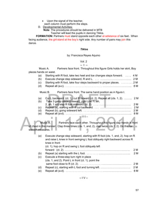 DRAFT 
April 11, 2014 
97 
 Upon the signal of the teacher, 
each column must perform the steps. 
D. Developmental Activities: 
Note: The procedures should be delivered in MTB 
Teacher will lead the pupils in dancing Tiklos. 
FORMATION: Partners must stand opposite each other at adistance of six feet . When 
facing audience, the girl stand at the boy’s right side. Any number of pairs may join this 
dance. 
Tiklos 
by: Francisca Reyes Aquino 
Vol. 2 
-- I -- 
Music A. Partners face front. Throughout this figure Girls holds her skirt, Boy 
places hands on waist. 
(a) Starting with R foot, take two heel and toe changes steps forward. . . . . 4 M 
(b) Execute change step sideward, R and L. . . . …………………………….. 2 M 
(c) Starting with R foot, take four steps backward to proper places. . . . . . . . . 2 M 
(d) Repeat all (a-c). . . . . . . . . . . . . . . . . . . . . . . . . . …………………………... 8 M 
Music B. Partners face front. The same hand position as in figure I. 
(a) Cut L backward (ct. 1), cut R forward (ct. 2). Repeat all (cts. 1, 2). ……... 2 M 
(b) Take 3 galop steps sideward right (cts. 1, ah, 
2, ah, 1 ah) step R foot sideward (ct. 2). . . .. . …………………………….. 2 M 
(c) Repeat (a), starting with R cut backward. . . . ……………………………… 2 M 
(d) Repeat (b), going sideward left. . . . . . . . . . . . …………………………….. 2 M 
(e) Repeat all (a-d). . . . . . . . . . . . . . . . . . . . . . . . . . …………………………... 8 M 
-- I I I – 
Music A. Partners face each other. Throughout this figure clap hands in front 
of chest in this manner: Clap three times (cts. 1, and, 2), clap twice (cts.1, 2). Do this for 
sixteen measures. 
(a) Execute change step sideward, starting with R foot (cts. 1, and, 2). hop on R 
and raise L knee in front swinging L foot obliquely right backward across R 
knee in front 
(ct. 1), hop on R and swing L foot obliquely left 
forward (ct. 2). ……………………………………………………………….. 2 M 
(b) Repeat (a) starting with the L foot. . . . . . . . . ……………………………... 2 M 
(c) Execute a three-step turn right in place 
(cts. 1, and 2). Point L in front (ct. 1), point the 
same foot close to R (ct. 2). . . . . . . . . . . . . . . . …………………………… 2 M 
(d) Repeat (c), starting with L foot and turning left. ……………………………. 2 M 
(e) Repeat all (a-d). . . . . . . . . . . . . . . . . . . . . . . . . . …………………………... 8 M 
-- I V -- 
 