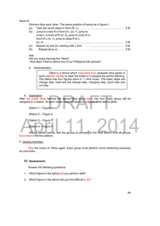 Tiklos is a dance which originated from peasants who agree to 
work together weekly to clear the forest and prepare the soil for planting. 
The dance has four figures done in 2 4 time music. The basic steps are 
change step, heel and toe change step, changing step, point step and 
cut step. 
DRAFT 
April 11, 2014 
98 
Music B. 
Partners face each other. The same position of hands as in figure I. 
(a) Take two touch steps in front (R, L). . . . . . . . . . …………………………… 2 M 
(b) Jump to cross R in front of L (ct. 1), jump to 
cross L in front of R (ct. 2), jump to cross R in 
front of L (ct. 1), jump to close R to L 
(ct. 2). . . . . . . . . . . . . . ………………………... . . …………………………. 2 M 
(c) Repeat (a) and (b), starting with L foot. . . .. . . …………………………….. 4 M 
(d) Repeat all (a-c). . . . . . . . . . . . . . . . . . . . . . . . . ………………………….. 8 M 
Ask: 
Did you enjoy dancing the Tiklos? 
How does it feel to dance one of our Philippine folk dances? 
E. Generalization 
E. Application 
After the pupils have learned the danceTiklos group them into four. Each group will be 
assigned to a station. At each station they will dance to a figure of the dance tiklos. 
Station 1 – Figure 1 
Station 2 – Figure 2 
Station 3 – Figure 3 
Station 4 – Figure 4 
After a certain period, ask the groups to proceed to the next station until all groups 
have been to all the stations. 
F. Closing Activities: 
Play the music of Tiklos again. Each group must perform some stretching exercises 
as cool down.. 
IV. Assessment: 
Answer the following questions: 
1. Which figure in the dance did you perform well? 
2. Which figure in the dance did you find difficult to do? 
 