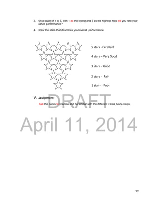 3. On a scale of 1 to 5, with 1 as the lowest and 5 as the highest, how will you rate your 
5 stars ‐ Excellent 
4 stars – Very Good 
3 stars ‐ Good 
2 stars ‐ Fair 
1 star ‐ Poor 
DRAFT 
April 11, 2014 
99 
dance performance? 
4. Color the stars that describes your overall performance. 
V. Assignment: 
Ask the pupils to practice and be familiar with the different Tiklos dance steps. 
 