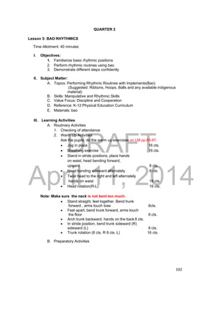 DRAFT 
April 11, 2014 
102 
QUARTER 2 
Lesson 5: BAO RHYTHMICS 
Time Allotment: 40 minutes 
I. Objectives: 
1. Familiarize basic rhythmic positions 
2. Perform rhythmic routines using bao 
3. Demonstrate different steps confidently 
II. Subject Matter: 
A. Topics: Performing Rhythmic Routines with Implements(Bao) 
(Suggested: Ribbons, Hoops, Balls and any available indigenous 
material) 
B. Skills: Manipulative and Rhythmic Skills 
C. Value Focus: Discipline and Cooperation 
D. Reference: K-12 Physical Education Curriculum 
E. Materials: bao 
III. Learning Activities 
A. Routinary Activities 
1. Checking of attendance 
2. Warm Up Activities 
Ask the pupils do the warm up exercises on LM pp.85-87. 
 Jog in place 16 cts. 
 Breathing exercise 16 cts. 
 Stand in stride positions, place hands 
on waist, head bending forward, 
upward 8 cts. 
 Head bending sideward alternately 8 cts. 
 Twist head to the right and left alternately 
hands on waist 16 cts. 
 Head rotation(R-L) 16 cts. 
Note: Make sure the neck is not bent too much. 
 Stand straight, feet together. Bend trunk 
forward , arms touch toes 8cts. 
 Feet apart, bend trunk forward, arms touch 
the floor 8 cts. 
 Arch trunk backward, hands on the back 8 cts. 
 In stride position, bend trunk sideward (R) 
sideward (L) 8 cts. 
 Trunk rotation (8 cts. R 8 cts. L) 16 cts. 
B. Preparatory Activities 
 