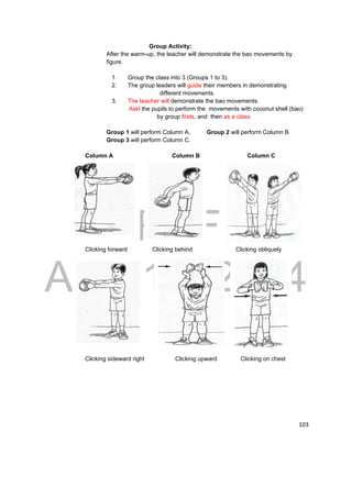 DRAFT 
April 11, 2014 
103 
Group Activity: 
After the warm-up, the teacher will demonstrate the bao movements by 
figure. 
1. Group the class into 3 (Groups 1 to 3). 
2. The group leaders will guide their members in demonstrating 
different movements. 
3. The teacher will demonstrate the bao movements. 
Askl the pupils to perform the movements with coconut shell (bao) 
by group firsts, and then as a class. 
Group 1 will perform Column A, Group 2 will perform Column B 
Group 3 will perform Column C. 
Column A Column B Column C 
Clicking forward Clicking behind Clicking obliquely 
Clicking sideward right Clicking upward Clicking on chest 
 