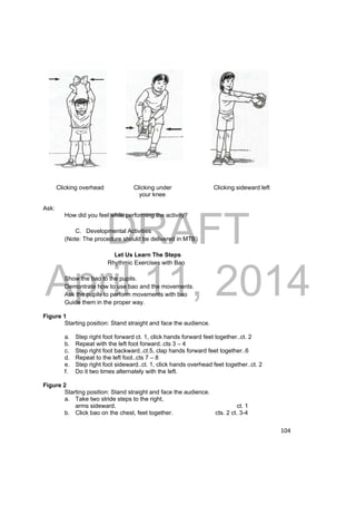 DRAFT 
April 11, 2014 
104 
Clicking overhead Clicking under Clicking sideward left 
your knee 
Ask: 
How did you feel while performing the activity? 
C. Developmental Activities 
(Note: The procedure should be delivered in MTB) 
Let Us Learn The Steps 
Rhythmic Exercises with Bao 
Show the bao to the pupils. 
Demontrate how to use bao and the movements. 
Ask the pupils to perform movements with bao 
Guide them in the proper way. 
Figure 1 
Starting position: Stand straight and face the audience. 
a. Step right foot forward ct. 1, click hands forward feet together..ct. 2 
b. Repeat with the left foot forward..cts 3 – 4 
c. Step right foot backward..ct.5, clap hands forward feet together..6 
d. Repeat to the left foot..cts 7 – 8 
e. Step right foot sideward..ct. 1, click hands overhead feet together..ct. 2 
f. Do it two times alternately with the left. 
Figure 2 
Starting position: Stand straight and face the audience. 
a. Take two stride steps to the right, 
arms sideward. ct. 1 
b. Click bao on the chest, feet together. cts. 2 ct. 3-4 
 