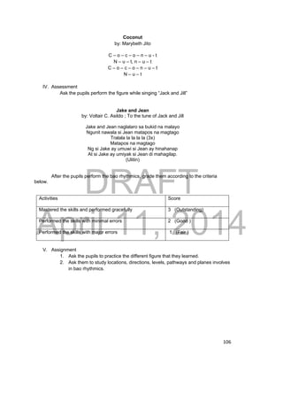 DRAFT 
April 11, 2014 
106 
Coconut 
by: Marybeth Jito 
C – o – c – o – n – u - t 
N – u – t, n – u – t 
C – o – c – o – n – u – t 
N – u – t 
IV. Assessment 
Ask the pupils perform the figure while singing “Jack and Jill” 
Jake and Jean 
by: Voltair C. Asildo ; To the tune of Jack and Jill 
Jake and Jean naglalaro sa bukid na malayo 
Ngunit nawala si Jean matapos na magtago 
Tralala la la la la (3x) 
Matapos na magtago 
Ng si Jake ay umuwi si Jean ay hinahanap 
At si Jake ay umiyak si Jean di mahagilap. 
(Ulitin) 
After the pupils perform the bao rhythmics, grade them according to the criteria 
below. 
Activities Score 
Mastered the skills and performed gracefully 3 (Outstanding) 
Performed the skills with minimal errors 2 (Good ) 
Performed the skills with major errors 1 (Fair ) 
V. Assignment 
1. Ask the pupils to practice the different figure that they learned. 
2. Ask them to study locations, directions, levels, pathways and planes involves 
in bao rhythmics. 
 