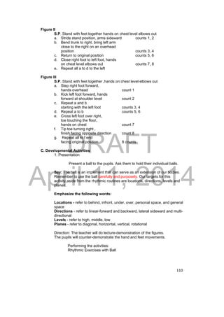 DRAFT 
April 11, 2014 
110 
Figure II 
S.P. Stand with feet together hands on chest level elbows out 
a. Stride stand position, arms sideward counts 1, 2 
b. Bend trunk to right, bring left arm 
close to the right on an overhead 
position counts 3, 4 
c. Return to original position counts 5, 6 
d. Close right foot to left foot, hands 
on chest level elbows out counts 7, 8 
e. Repeat all a to d to the left 
Figure III 
S.P. Stand with feet together ,hands on chest level elbows out 
a. Step right foot forward, 
hands overhead count 1 
b. Kick left foot forward, hands 
forward at shoulder level count 2 
c. Repeat a and b 
starting with the left foot counts 3, 4 
d. Repeat a to b counts 5, 6 
e. Cross left foot over right, 
toe touching the floor, 
hands on chest count 7 
f. Tip toe turning right , 
finish facing opposite direction count 8 
g. Repeat all to f end 
facing original position 8 counts 
C. Developmental Activities 
1. Presentation 
Present a ball to the pupils. Ask them to hold their individual balls. 
Say: The ball is an implement that can serve as an extension of our bodies. 
Remember to use the ball carefully and purposely. Our targets for this 
activity,aside from the rhythmic routines are locations, directions, levels and 
planes. 
Emphasize the following words: 
Locations - refer to behind, infront, under, over, personal space, and general 
space 
Directions - refer to linear-forward and backward, lateral sideward and multi-directional 
Levels - refer to high, middle, low 
Planes - refer to diagonal, horizontal, vertical, rotational 
Direction: The teacher will do lecture-demonstration of the figures. 
The pupils will counter-demonstrate the hand and feet movements. 
Performing the activities: 
Rhythmic Exercises with Ball 
 