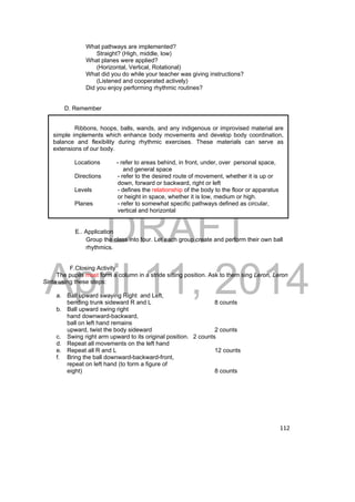 What pathways are implemented? 
Straight? (High, middle, low) 
What planes were applied? 
(Horizontal, Vertical, Rotational) 
What did you do while your teacher was giving instructions? 
(Listened and cooperated actively) 
Did you enjoy performing rhythmic routines? 
Ribbons, hoops, balls, wands, and any indigenous or improvised material are 
simple implements which enhance body movements and develop body coordination, 
balance and flexibility during rhythmic exercises. These materials can serve as 
extensions of our body. 
DRAFT 
April 11, 2014 
112 
Locations - refer to areas behind, in front, under, over personal space, 
and general space 
Directions - refer to the desired route of movement, whether it is up or 
down, forward or backward, right or left 
Levels - defines the relationship of the body to the floor or apparatus 
or height in space, whether it is low, medium or high. 
Planes - refer to somewhat specific pathways defined as circular, 
vertical and horizontal 
D. Remember 
E.. Application 
Group the class into four. Let each group create and perform their own ball 
rhythmics. 
F. Closing Activity 
The pupils must form a column in a stride sitting position. Ask to them sing Leron, Leron 
Sinta using these steps: 
a. Ball upward swaying Right and Left, 
bending trunk sideward R and L 8 counts 
b. Ball upward swing right 
hand downward-backward, 
ball on left hand remains 
upward, twist the body sideward 2 counts 
c. Swing right arm upward to its original position. 2 counts 
d. Repeat all movements on the left hand 
e. Repeat all R and L 12 counts 
f. Bring the ball downward-backward-front, 
repeat on left hand (to form a figure of 
eight) 8 counts 
 