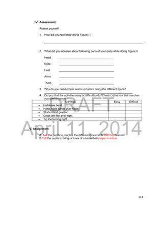 DRAFT 
April 11, 2014 
113 
IV. Assessment 
Assess yourself: 
1. How did you feel while doing Figure I? 
2. What did you observe about following parts of your body while doing Figure II 
Head ____________________________________ 
Eyes ____________________________________ 
Feet ____________________________________ 
Arms ____________________________________ 
Trunk ____________________________________ 
3. Why do you need proper warm up before doing the different figure? 
__________________________________________________________ 
4. Did you find the activities easy or difficult to do?Check (√)the box that marches 
your performance. 
Activities Easy Difficult 
 Half-knee bend 
 Heels raise hands over head 
 Stride stand position 
 Cross left foot over right 
 Tip toe turning right 
V. Assignment: 
A. Ask the pupils to practice the different movements that they learned. 
B.Tell the pupils to bring pictures of a basketball player in action. 
 