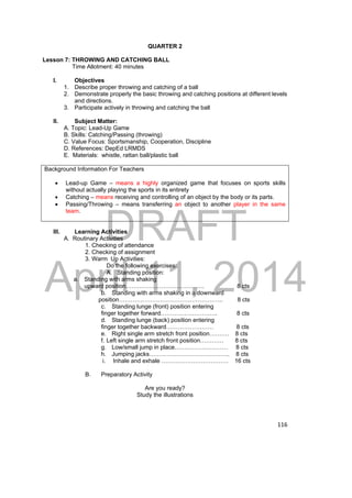 DRAFT 
April 11, 2014 
116 
QUARTER 2 
Lesson 7: THROWING AND CATCHING BALL 
Time Allotment: 40 minutes 
I. Objectives 
1. Describe proper throwing and catching of a ball 
2. Demonstrate properly the basic throwing and catching positions at different levels 
and directions. 
3. Participate actively in throwing and catching the ball 
II. Subject Matter: 
A. Topic: Lead-Up Game 
B. Skills: Catching/Passing (throwing) 
C. Value Focus: Sportsmanship, Cooperation, Discipline 
D. References: DepEd LRMDS 
E. Materials: whistle, rattan ball/plastic ball 
Background Information For Teachers 
 Lead-up Game – means a highly organized game that focuses on sports skills 
without actually playing the sports in its entirety 
 Catching – means receiving and controlling of an object by the body or its parts. 
 Passing/Throwing – means transferring an object to another player in the same 
team. 
III. Learning Activities 
A. Routinary Activities 
1. Checking of attendance 
2. Checking of assignment 
3. Warm Up Activities: 
Do the following exercises: 
A. Standing position: 
a. Standing with arms shaking 
upward position…………………………………. 8 cts 
b. Standing with arms shaking in a downward 
position…………………………………………….. 8 cts 
c. Standing lunge (front) position entering 
finger together forward……………………….. 8 cts 
d. Standing lunge (back) position entering 
finger together backward…………………… 8 cts 
e. Right single arm stretch front position………. 8 cts 
f. Left single arm stretch front position………… 8 cts 
g. Low/small jump in place……………………… 8 cts 
h. Jumping jacks………………………………….. 8 cts 
i. Inhale and exhale ……………………………. 16 cts 
B. Preparatory Activity 
Are you ready? 
Study the illustrations 
 