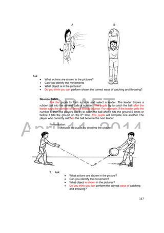 DRAFT 
April 11, 2014 
117 
A B 
Ask: 
 What actions are shown in the pictures? 
 Can you identify the movements 
 What object is in the pictures? 
 Do you think you can perform shown the correct ways of catching and throwing? 
Bounce Catch 
Ask the pupils to form a circle and select a leader. The leader throws a 
rubber ball into the air and calls a number. The pupils try to catch the ball after the 
leader says the number of times it should bounce. For example, if the leader yells the 
number 5, then the players will try to catch the ball after it hits the ground 5 times or 
before it hits the ground on the 6th time. The pupils will compete one another The 
player who correctly catches the ball become the next leader. 
Presentation: 
Motivate the pupils by showing the picture 
2. Ask: 
 What actions are shown in the picture? 
 Can you identify the movement? 
 What object is shown in the pictures? 
 Do you think you can perform the correct ways of catching 
and throwing? 
 