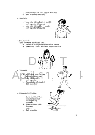 DRAFT 
April 11, 2014 
12 
 Sideward right with hand support (4 counts) 
 Back to position (4 counts) 
d. Head Twist 
 head twist sideward right (4 counts) 
 back to position (4 counts) 
 head twist sideward left (4 counts) 
 back to position (4 counts) 
e. Shoulder circle 
Start with hands down at the side 
 forward (4 counts) with hands down on the side 
 backward (4 counts) with hands down on the side 
f. Trunk Twist 
 Arms raised up to the chest 
with palms facing down 
 to the right (count 4) 
 back to position 
 Repeat to the left (count 4) 
 Back to position 
g. Knee stretching/Pushing 
 Stand straight with feet 
apart, hands in front 
touching the lap 
(count 4) 
 Slowly move the body 
downward 
(count 4) 
 Back to position 
 