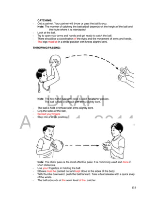 DRAFT 
April 11, 2014 
119 
CATCHING: 
- Get a partner. Your partner will throw or pass the ball to you. 
Note: The manner of catching the basketball depends on the height of the ball and 
the route where it is intercepted 
‐ Look at the ball. 
‐ Try to open your arms and hands and get ready to catch the ball. 
‐ There should be a coordination of the eyes and the movement of arms and hands. 
‐ The legs must be in a stride position with knees slightly bent. 
THROWING/PASSING: 
Note: The two-hand over arm pass is used for shorter passes. 
The ball is held overhead with arms slightly bent. 
‐ The ball is held overhead with arms slightly bent. 
‐ Grip the sides of the ball . 
‐ Spread your fingers 
‐ Step into a stride position. 
Note: The chest pass is the most effective pass; It is commonly used and done in 
short distances. 
‐ Use your fingertips in holding the ball 
‐ Elbows must be pointed out and kept close to the sides of the body 
‐ With thumbs downward, push the ball forward. Take a fast release with a quick snap 
of the wrists. 
‐ The ball rebounds at the waist level of the catcher. 
 