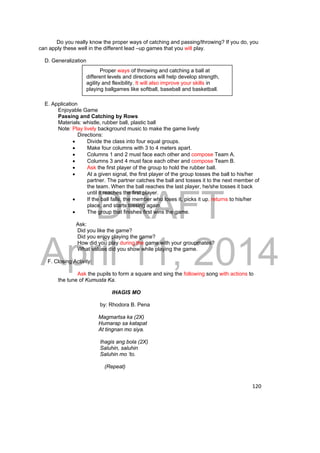 Do you really know the proper ways of catching and passing/throwing? If you do, you 
Proper ways of throwing and catching a ball at 
different levels and directions will help develop strength, 
agility and flexibility. It will also improve your skills in 
playing ballgames like softball, baseball and basketball. 
DRAFT 
April 11, 2014 
120 
can apply these well in the different lead –up games that you will play. 
D. Generalization 
E. Application 
Enjoyable Game 
Passing and Catching by Rows 
Materials: whistle, rubber ball, plastic ball 
Note: Play lively background music to make the game lively 
Directions: 
 Divide the class into four equal groups. 
 Make four columns with 3 to 4 meters apart. 
 Columns 1 and 2 must face each other and compose Team A. 
 Columns 3 and 4 must face each other and compose Team B. 
 Ask the first player of the group to hold the rubber ball. 
 At a given signal, the first player of the group tosses the ball to his/her 
partner. The partner catches the ball and tosses it to the next member of 
the team. When the ball reaches the last player, he/she tosses it back 
until it reaches the first player. 
 If the ball falls, the member who loses it, picks it up, returns to his/her 
place, and starts tossing again. 
 The group that finishes first wins the game. 
Ask: 
Did you like the game? 
Did you enjoy playing the game? 
How did you play during the game with your groupmates? 
What values did you show while playing the game. 
F. Closing Activity: 
Ask the pupils to form a square and sing the following song with actions to 
the tune of Kumusta Ka. 
IHAGIS MO 
by: Rhodora B. Pena 
Magmartsa ka (2X) 
Humarap sa katapat 
At tingnan mo siya. 
Ihagis ang bola (2X) 
Saluhin, saluhin 
Saluhin mo ‘to. 
(Repeat) 
 