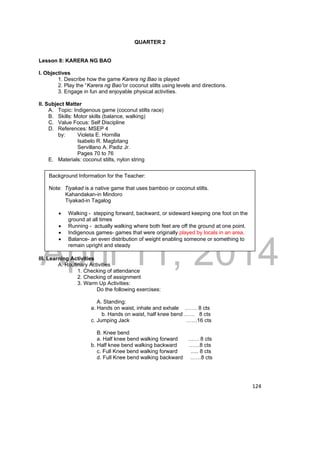 Background Information for the Teacher: 
Note: Tiyakad is a native game that uses bamboo or coconut stilts. 
DRAFT 
Kahandakan-in Mindoro 
Tiyakad-in Tagalog 
 Walking - stepping forward, backward, or sideward keeping one foot on the 
ground at all times 
 Running - actually walking where both feet are off the ground at one point. 
 Indigenous games- games that were originally played by locals in an area. 
 Balance- an even distribution of weight enabling someone or something to 
April 11, 2014 
124 
QUARTER 2 
Lesson 8: KARERA NG BAO 
I. Objectives 
1. Describe how the game Karera ng Bao is played 
2. Play the “Karera ng Bao”or coconut stilts using levels and directions. 
3. Engage in fun and enjoyable physical activities. 
II. Subject Matter 
A. Topic: Indigenous game (coconut stilts race) 
B. Skills: Motor skills (balance, walking) 
C. Value Focus: Self Discipline 
D. References: MSEP 4 
by: Violeta E. Hornilla 
Isabelo R. Magbitang 
Servillano A. Padiz Jr. 
Pages 70 to 76 
E. Materials: coconut stilts, nylon string 
remain upright and steady 
III. Learning Activities 
A. Routinary Activities 
1. Checking of attendance 
2. Checking of assignment 
3. Warm Up Activities: 
Do the following exercises: 
A. Standing: 
a. Hands on waist, inhale and exhale ……. 8 cts 
b. Hands on waist, half knee bend …… 8 cts 
c. Jumping Jack ……16 cts 
B. Knee bend 
a. Half knee bend walking forward …… 8 cts 
b. Half knee bend walking backward ……8 cts 
c. Full Knee bend walking forward ..... 8 cts 
d. Full Knee bend walking backward ……8 cts 
 