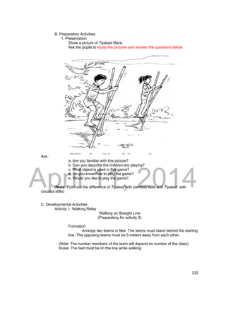 DRAFT 
April 11, 2014 
125 
B. Preparatory Activities 
1. Presentation 
Show a picture of Tiyakad Race. 
Ask the pupils to study the pictures and answer the questions below. 
Ask: 
a. Are you familiar with this picture? 
b. Can you describe the children are playing? 
c. What object is used in this game? 
d. Do you know how to play the game? 
e. Would you like to play the game? 
(Note: Point out the difference of Tiyakad with bamboo stilts and Tiyakad with 
coconut stilts) 
C. Developmental Activities 
Activity 1: Walking Relay 
Walking on Straight Line 
(Preparatory for activity 2) 
Formation: 
Arrange two teams in files. The teams must stand behind the starting 
line. The opposing teams must be 5 meters away from each other. 
(Note: The number members of the team will depend on number of the class) 
Rules: The feet must be on the line while walking. 
 