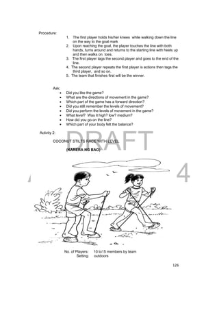 DRAFT 
April 11, 2014 
126 
Procedure: 
1. The first player holds his/her knees while walking down the line 
on the way to the goal mark 
2. Upon reaching the goal, the player touches the line with both 
hands, turns around and returns to the starting line with heels up 
and then walks on toes. 
3. The first player tags the second player and goes to the end of the 
line. 
4. The second player repeats the first player is actions then tags the 
third player, and so on. 
5. The team that finishes first will be the winner. 
Ask: 
 Did you like the game? 
 What are the directions of movement in the game? 
 Which part of the game has a forward direction? 
 Did you still remember the levels of movement? 
 Did you perform the levels of movement in the game? 
 What level? Was it high? low? medium? 
 How did you go on the line? 
 Which part of your body felt the balance? 
Activity 2: 
COCONUT STILTS RACE WITH LEVEL 
(KARERA NG BAO) 
No. of Players: 10 to15 members by team 
Setting: outdoors 
 