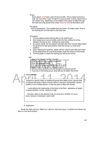 Props: 
Each player must have a pair of coconut stilts. This is made by boring a 
hole into one of the “eyes” of half of a coconut shell. A string, about one or 
two meters long, depending on the height of the player is pulled through 
the hole and a big sturdy knot is tied inside the shell at the bottom end. 
Pre-game: 
Ground preparation: Two parallel lines are drawn 10 meters apart. One is 
the starting line and the other is the finish line. 
DRAFT 
April 11, 2014 
127 
Procedure: 
1. The two players stand side by side on the starting line. 
2. Each player puts coconut shells under the feet, pulling the string 
between the big toe and holding the loose ends. 
3. At a given signal, the two players will walk with their coconut stilts toward 
the goal line at high level position.(hold the string in a chest level 
position) 
4. Upon reaching the goal line, player will turn around with stilts and return 
to the starting line at a low level position.(hold the string at chest level) 
5. The first player to reach the starting line will be the winner. 
Ask: 
1. How is the “Karera ng Bao” played? 
2. What materials were used in this game? 
3. Was the game enjoyable? 
4. For the winning group, what did you do to win? 
5. What values did you show during the game? 
6. Did you show alertness and self-discipline during the game? 
7. If you are in the losing group, what will you do better next time? 
D. Generalization: 
Indigenous games refers to traditional games that reflect some cultural traits 
of a group and show a flavor of local culture in the form of exercises. Karera 
ng Bao is one of these games. It uses two pairs of Bao with strings. 
Level defines the relationship of the body to the floor , apparatus or height 
in space whether it is low, medium or high. 
Direction refers to the desired route of movement, whether it is up or 
down, forward or backward, right or left. 
E. Application 
Divide the class into four. Make four columns. Ask each group to perform the Karera ng 
Bao or a low level position. 
 