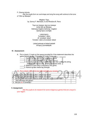 DRAFT 
April 11, 2014 
128 
F. Closing Activity 
Ask the pupils form an oval shape and sing the song with actions to the tune 
of “Dito ay Masaya”. 
Maglaro Tayo 
by: Sonny F. Meneses Jr.and Rhodora B. Pena 
Tayo ay masaya ,tayo ay masaya 
Lahat dito ay Masaya. 
Halinang maglaro,halinang maglaro 
Upang tayo’y sumigla. 
Lahat tayo’y 
Tumatalon –talon 
At lumakad- lakad 
Tumalon -talon at lumakad -lakad 
Lakad paharap at lakad pabalik 
At tayo’y pumalakpak. 
IV. Assessment: 
A. Put a check (√) mark on the space provided for if the statement describes the 
game Karera ng Bao. Put cross (X) mark if does not. 
_____1. Karera ng Bao is a kind of indigenous game. 
_____2. A ball is used as a material for the game. 
_____3. Each player puts coconut shells under the feet, pulling the string 
between the big toe and holding the loose ends 
_____4. Balance of the body is required in the game. 
_____5. Karera ng Bao needs leg strength. 
B. Put a check mark in the box that matches your answer. 
YES NO 
1. Did you play the “Karera ng Bao” well at high level? 
2. Did you play the “Karera ng Bao” well at low level? 
3. Did you have the proper balance while using the coconut shell “bao”? 
1. Did you enjoy the game? 
5. Did you do it correctly? 
V. Assignment: 
Ask the pupils to do research for some indigenous games that are unique to 
your region. 
 