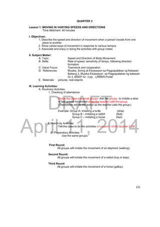 DRAFT 
April 11, 2014 
131 
QUARTER 3 
Lesson 1: MOVING IN VARYING SPEEDS AND DIRECTIONS 
Time Allotment: 40 minutes 
I. Objectives: 
1. Describe the speed and direction of movement when a person travels from one 
place to another 
2. Show varied ways of movement in response to various tempos 
3. Associate and enjoy in doing the activities with group mates 
II. Subject Matter: 
A. Topic: Speed and Direction of Body Movement 
B. Skills: Rate of speed, sensitivity of tempo, following direction 
formation 
C. Value Focus: Teamwork and cooperation 
D. References: Musika, Sining at Edukasyon sa Pagpapalakas ng Katawan 
Baitang 3, Musika Edukasyon sa Pagpapalakas ng katawan 
Gr.3 ,MSEP Gr. 3 pp. , LRMDS Portal 
E. Materials: pictures, real objects 
III. Learning Activities: 
A. Routinary Activities 
1. Checking of attendance 
Divide the class into small groups. Ask the groups to imitate a slow 
or fast animal movement when the teacher calls the group. 
(Thechildren will do the action as the teacher calls the group.) 
Example: Group A- imitating a turtle (slow) 
Group B – imitating a rabbit (fast) 
Group C – imitating a horse (fast) 
2. Warm-Up Activities 
Tell the class to do the activities in Lesson 1 of the Quarter 3 LM. 
B. Preparatory Activities 
Use the same groups, 
First Round: 
All groups will imitate the movement of an elephant (walking). 
Second Round: 
All groups will imitate the movement of a rabbit (hop or leap). 
Third Round: 
All groups will imitate the movement of a horse (gallop). 
 