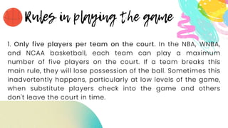 1. Only five players per team on the court. In the NBA, WNBA,
and NCAA basketball, each team can play a maximum
number of five players on the court. If a team breaks this
main rule, they will lose possession of the ball. Sometimes this
inadvertently happens, particularly at low levels of the game,
when substitute players check into the game and others
don't leave the court in time.
 