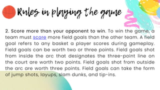 2. Score more than your opponent to win. To win the game, a
team must score more field goals than the other team. A field
goal refers to any basket a player scores during gameplay.
Field goals can be worth two or three points. Field goals shot
from inside the arc that designates the three-point line on
the court are worth two points. Field goals shot from outside
the arc are worth three points. Field goals can take the form
of jump shots, layups, slam dunks, and tip-ins.
 
