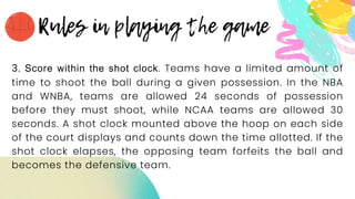 3. Score within the shot clock. Teams have a limited amount of
time to shoot the ball during a given possession. In the NBA
and WNBA, teams are allowed 24 seconds of possession
before they must shoot, while NCAA teams are allowed 30
seconds. A shot clock mounted above the hoop on each side
of the court displays and counts down the time allotted. If the
shot clock elapses, the opposing team forfeits the ball and
becomes the defensive team.
 