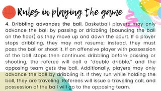 4. Dribbling advances the ball. Basketball players may only
advance the ball by passing or dribbling (bouncing the ball
on the floor) as they move up and down the court. If a player
stops dribbling, they may not resume; instead, they must
pass the ball or shoot it. If an offensive player with possession
of the ball stops then continues dribbling before passing or
shooting, the referee will call a “double dribble,” and the
opposing team gets the ball. Additionally, players may only
advance the ball by dribbling it. If they run while holding the
ball, they are traveling. Referees will issue a traveling call, and
possession of the ball will go to the opposing team.
 